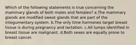 Which of the following statements is true concerning the mammary glands of both males and females? a.The mammary glands are modified sweat glands that are part of the integumentary system. b.The only time hormones target breast tissue is during pregnancy and lactation. c.All lumps identified in breast tissue are malignant. d.Both sexes are equally prone to breast cancer.