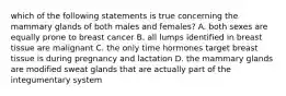 which of the following statements is true concerning the mammary glands of both males and females? A. both sexes are equally prone to breast cancer B. all lumps identified in breast tissue are malignant C. the only time hormones target breast tissue is during pregnancy and lactation D. the mammary glands are modified sweat glands that are actually part of the integumentary system