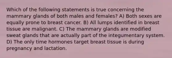 Which of the following statements is true concerning the mammary glands of both males and females? A) Both sexes are equally prone to breast cancer. B) All lumps identified in breast tissue are malignant. C) The mammary glands are modified sweat glands that are actually part of the integumentary system. D) The only time hormones target breast tissue is during pregnancy and lactation.