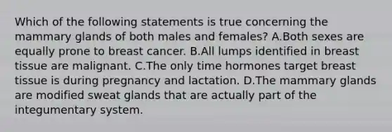 Which of the following statements is true concerning the mammary glands of both males and females? A.Both sexes are equally prone to breast cancer. B.All lumps identified in breast tissue are malignant. C.The only time hormones target breast tissue is during pregnancy and lactation. D.The mammary glands are modified sweat glands that are actually part of the integumentary system.