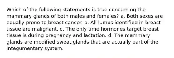 Which of the following statements is true concerning the mammary glands of both males and females? a. Both sexes are equally prone to breast cancer. b. All lumps identified in breast tissue are malignant. c. The only time hormones target breast tissue is during pregnancy and lactation. d. The mammary glands are modified sweat glands that are actually part of the integumentary system.