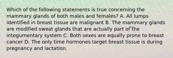 Which of the following statements is true concerning the mammary glands of both males and females? A. All lumps identified in breast tissue are malignant B. The mammary glands are modified sweat glands that are actually part of the integumentary system C. Both sexes are equally prone to breast cancer D. The only time hormones target breast tissue is during pregnancy and lactation.