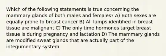 Which of the following statements is true concerning the mammary glands of both males and females? A) Both sexes are equally prone to breast cancer B) All lumps identified in breast tissue are malignant C) The only time hormones target breast tissue is during pregnancy and lactation D) The mammary glands are modified sweat glands that are actually part of the integumentary system