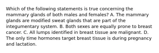 Which of the following statements is true concerning the mammary glands of both males and females? A. The mammary glands are modified sweat glands that are part of the integumentary system. B. Both sexes are equally prone to breast cancer. C. All lumps identified in breast tissue are malignant. D. The only time hormones target breast tissue is during pregnancy and lactation.