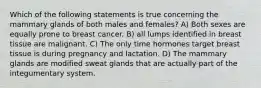 Which of the following statements is true concerning the mammary glands of both males and females? A) Both sexes are equally prone to breast cancer. B) all lumps identified in breast tissue are malignant. C) The only time hormones target breast tissue is during pregnancy and lactation. D) The mammary glands are modified sweat glands that are actually part of the integumentary system.