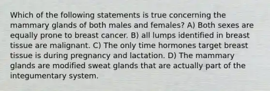 Which of the following statements is true concerning the mammary glands of both males and females? A) Both sexes are equally prone to breast cancer. B) all lumps identified in breast tissue are malignant. C) The only time hormones target breast tissue is during pregnancy and lactation. D) The mammary glands are modified sweat glands that are actually part of the integumentary system.