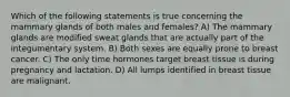 Which of the following statements is true concerning the mammary glands of both males and females? A) The mammary glands are modified sweat glands that are actually part of the integumentary system. B) Both sexes are equally prone to breast cancer. C) The only time hormones target breast tissue is during pregnancy and lactation. D) All lumps identified in breast tissue are malignant.