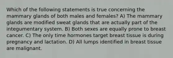 Which of the following statements is true concerning the mammary glands of both males and females? A) The mammary glands are modified sweat glands that are actually part of the integumentary system. B) Both sexes are equally prone to breast cancer. C) The only time hormones target breast tissue is during pregnancy and lactation. D) All lumps identified in breast tissue are malignant.