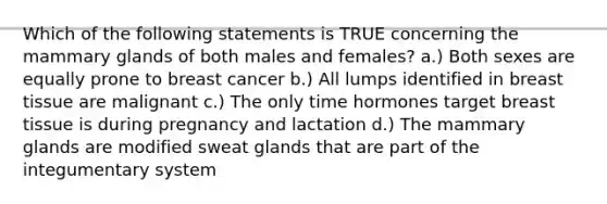 Which of the following statements is TRUE concerning the mammary glands of both males and females? a.) Both sexes are equally prone to breast cancer b.) All lumps identified in breast tissue are malignant c.) The only time hormones target breast tissue is during pregnancy and lactation d.) The mammary glands are modified sweat glands that are part of the integumentary system