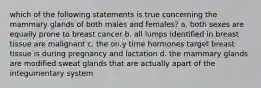 which of the following statements is true concerning the mammary glands of both males and females? a. both sexes are equally prone to breast cancer b. all lumps identified in breast tissue are malignant c. the on,y time hormones target breast tissue is during pregnancy and lactation d. the mammary glands are modified sweat glands that are actually apart of the integumentary system