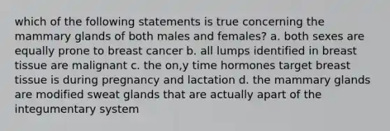 which of the following statements is true concerning the mammary glands of both males and females? a. both sexes are equally prone to breast cancer b. all lumps identified in breast tissue are malignant c. the on,y time hormones target breast tissue is during pregnancy and lactation d. the mammary glands are modified sweat glands that are actually apart of the integumentary system