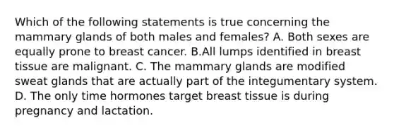 Which of the following statements is true concerning the mammary glands of both males and females? A. Both sexes are equally prone to breast cancer. B.All lumps identified in breast tissue are malignant. C. The mammary glands are modified sweat glands that are actually part of the integumentary system. D. The only time hormones target breast tissue is during pregnancy and lactation.