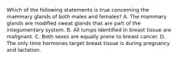 Which of the following statements is true concerning the mammary glands of both males and females? A. The mammary glands are modified sweat glands that are part of the integumentary system. B. All lumps identified in breast tissue are malignant. C. Both sexes are equally prone to breast cancer. D. The only time hormones target breast tissue is during pregnancy and lactation.