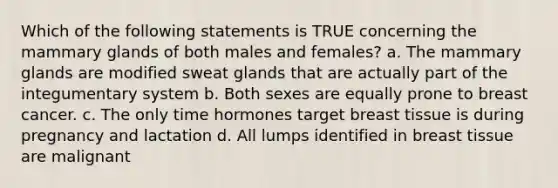 Which of the following statements is TRUE concerning the mammary glands of both males and females? a. The mammary glands are modified sweat glands that are actually part of the integumentary system b. Both sexes are equally prone to breast cancer. c. The only time hormones target breast tissue is during pregnancy and lactation d. All lumps identified in breast tissue are malignant