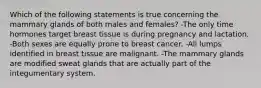 Which of the following statements is true concerning the mammary glands of both males and females? -The only time hormones target breast tissue is during pregnancy and lactation. -Both sexes are equally prone to breast cancer. -All lumps identified in breast tissue are malignant. -The mammary glands are modified sweat glands that are actually part of the integumentary system.