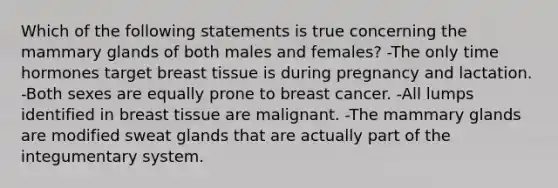 Which of the following statements is true concerning the mammary glands of both males and females? -The only time hormones target breast tissue is during pregnancy and lactation. -Both sexes are equally prone to breast cancer. -All lumps identified in breast tissue are malignant. -The mammary glands are modified sweat glands that are actually part of the integumentary system.