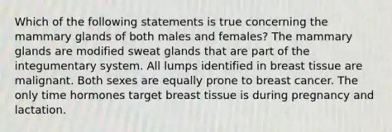 Which of the following statements is true concerning the mammary glands of both males and females? The mammary glands are modified sweat glands that are part of the integumentary system. All lumps identified in breast tissue are malignant. Both sexes are equally prone to breast cancer. The only time hormones target breast tissue is during pregnancy and lactation.