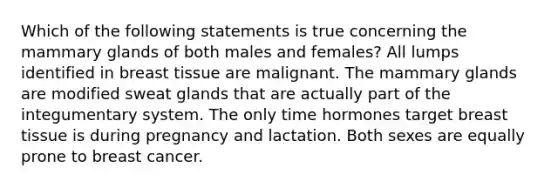 Which of the following statements is true concerning the mammary glands of both males and females? All lumps identified in breast tissue are malignant. The mammary glands are modified sweat glands that are actually part of the integumentary system. The only time hormones target breast tissue is during pregnancy and lactation. Both sexes are equally prone to breast cancer.