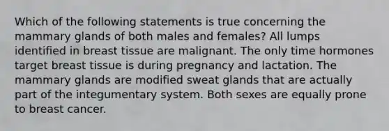 Which of the following statements is true concerning the mammary glands of both males and females? All lumps identified in breast tissue are malignant. The only time hormones target breast tissue is during pregnancy and lactation. The mammary glands are modified sweat glands that are actually part of the integumentary system. Both sexes are equally prone to breast cancer.