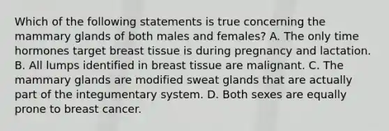 Which of the following statements is true concerning the mammary glands of both males and females? A. The only time hormones target breast tissue is during pregnancy and lactation. B. All lumps identified in breast tissue are malignant. C. The mammary glands are modified <a href='https://www.questionai.com/knowledge/krwoixKQhP-sweat-glands' class='anchor-knowledge'>sweat glands</a> that are actually part of the <a href='https://www.questionai.com/knowledge/kQeDrFWYsU-integumentary-system' class='anchor-knowledge'>integumentary system</a>. D. Both sexes are equally prone to breast cancer.