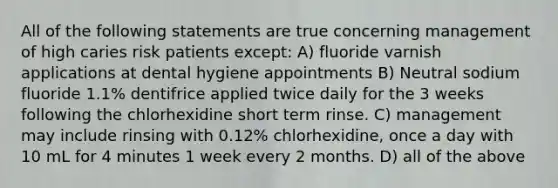 All of the following statements are true concerning management of high caries risk patients except: A) fluoride varnish applications at dental hygiene appointments B) Neutral sodium fluoride 1.1% dentifrice applied twice daily for the 3 weeks following the chlorhexidine short term rinse. C) management may include rinsing with 0.12% chlorhexidine, once a day with 10 mL for 4 minutes 1 week every 2 months. D) all of the above