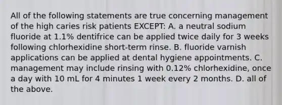 All of the following statements are true concerning management of the high caries risk patients EXCEPT: A. a neutral sodium fluoride at 1.1% dentifrice can be applied twice daily for 3 weeks following chlorhexidine short-term rinse. B. fluoride varnish applications can be applied at dental hygiene appointments. C. management may include rinsing with 0.12% chlorhexidine, once a day with 10 mL for 4 minutes 1 week every 2 months. D. all of the above.