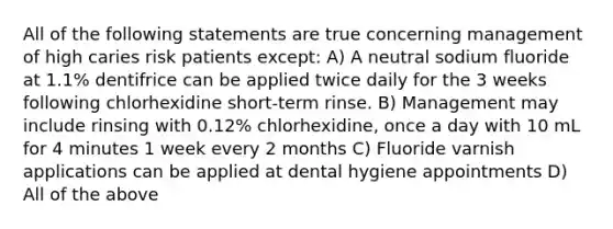 All of the following statements are true concerning management of high caries risk patients except: A) A neutral sodium fluoride at 1.1% dentifrice can be applied twice daily for the 3 weeks following chlorhexidine short-term rinse. B) Management may include rinsing with 0.12% chlorhexidine, once a day with 10 mL for 4 minutes 1 week every 2 months C) Fluoride varnish applications can be applied at dental hygiene appointments D) All of the above