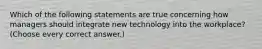 Which of the following statements are true concerning how managers should integrate new technology into the workplace? (Choose every correct answer.)