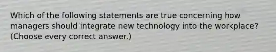 Which of the following statements are true concerning how managers should integrate new technology into the workplace? (Choose every correct answer.)