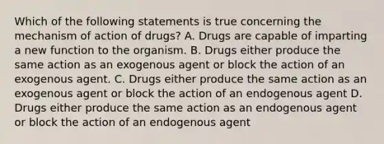 Which of the following statements is true concerning the mechanism of action of drugs? A. Drugs are capable of imparting a new function to the organism. B. Drugs either produce the same action as an exogenous agent or block the action of an exogenous agent. C. Drugs either produce the same action as an exogenous agent or block the action of an endogenous agent D. Drugs either produce the same action as an endogenous agent or block the action of an endogenous agent