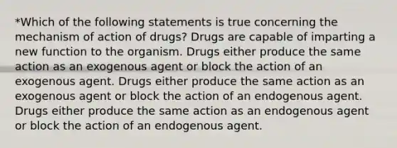 *Which of the following statements is true concerning the mechanism of action of drugs? Drugs are capable of imparting a new function to the organism. Drugs either produce the same action as an exogenous agent or block the action of an exogenous agent. Drugs either produce the same action as an exogenous agent or block the action of an endogenous agent. Drugs either produce the same action as an endogenous agent or block the action of an endogenous agent.