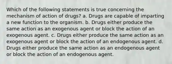 Which of the following statements is true concerning the mechanism of action of drugs? a. Drugs are capable of imparting a new function to the organism. b. Drugs either produce the same action as an exogenous agent or block the action of an exogenous agent. c. Drugs either produce the same action as an exogenous agent or block the action of an endogenous agent. d. Drugs either produce the same action as an endogenous agent or block the action of an endogenous agent.