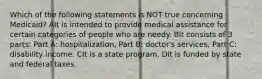 Which of the following statements is NOT true concerning Medicaid? AIt is intended to provide medical assistance for certain categories of people who are needy. BIt consists of 3 parts: Part A: hospitalization, Part B: doctor's services, Part C: disability income. CIt is a state program. DIt is funded by state and federal taxes.