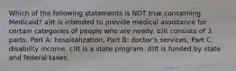 Which of the following statements is NOT true concerning Medicaid? a)It is intended to provide medical assistance for certain categories of people who are needy. b)It consists of 3 parts: Part A: hospitalization, Part B: doctor's services, Part C: disability income. c)It is a state program. d)It is funded by state and federal taxes.