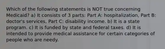 Which of the following statements is NOT true concerning Medicaid? a) It consists of 3 parts: Part A: hospitalization, Part B: doctor's services, Part C: disability income. b) It is a state program. c) It is funded by state and federal taxes. d) It is intended to provide medical assistance for certain categories of people who are needy.