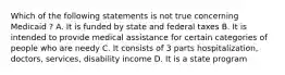 Which of the following statements is not true concerning Medicaid ? A. It is funded by state and federal taxes B. It is intended to provide medical assistance for certain categories of people who are needy C. It consists of 3 parts hospitalization, doctors, services, disability income D. It is a state program