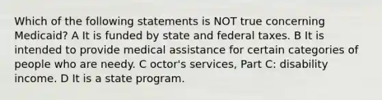 Which of the following statements is NOT true concerning Medicaid? A It is funded by state and federal taxes. B It is intended to provide medical assistance for certain categories of people who are needy. C octor's services, Part C: disability income. D It is a state program.