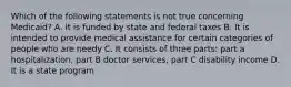 Which of the following statements is not true concerning Medicaid? A. It is funded by state and federal taxes B. It is intended to provide medical assistance for certain categories of people who are needy C. It consists of three parts: part a hospitalization, part B doctor services, part C disability income D. It is a state program