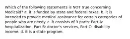 Which of the following statements is NOT true concerning Medicaid? a. it is funded by state and federal taxes. b. it is intended to provide medical assistance for certain categories of people who are needy. c. it consists of 3 parts: Part A: hospitalization, Part B: doctor's services, Part C: disability income. d. it is a state program.