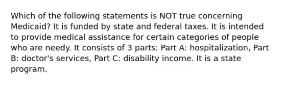 Which of the following statements is NOT true concerning Medicaid? It is funded by state and federal taxes. It is intended to provide medical assistance for certain categories of people who are needy. It consists of 3 parts: Part A: hospitalization, Part B: doctor's services, Part C: disability income. It is a state program.