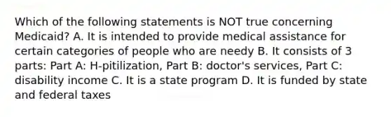 Which of the following statements is NOT true concerning Medicaid? A. It is intended to provide medical assistance for certain categories of people who are needy B. It consists of 3 parts: Part A: H-pitilization, Part B: doctor's services, Part C: disability income C. It is a state program D. It is funded by state and federal taxes