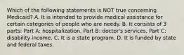 Which of the following statements is NOT true concerning Medicaid? A. It is intended to provide medical assistance for certain categories of people who are needy. B. It consists of 3 parts: Part A: hospitalization, Part B: doctor's services, Part C: disability income. C. It is a state program. D. It is funded by state and federal taxes.