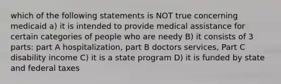 which of the following statements is NOT true concerning medicaid a) it is intended to provide medical assistance for certain categories of people who are needy B) it consists of 3 parts: part A hospitalization, part B doctors services, Part C disability income C) it is a state program D) it is funded by state and federal taxes