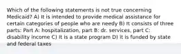 Which of the following statements is not true concerning Medicaid? A) It is intended to provide medical assistance for certain categories of people who are needy B) It consists of three parts: Part A: hospitalization, part B: dr. services, part C: disability income C) It is a state program D) it is funded by state and federal taxes