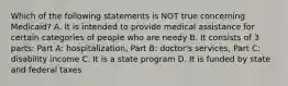 Which of the following statements is NOT true concerning Medicaid? A. It is intended to provide medical assistance for certain categories of people who are needy B. It consists of 3 parts: Part A: hospitalization, Part B: doctor's services, Part C: disability income C. It is a state program D. It is funded by state and federal taxes