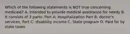 Which of the following statements is NOT true concerning medicaid? A. Intended to provide medical assistance for needy B. It consists of 3 parts: Part A: Hospitalization Part B: doctor's services, Part C: disability income C. State program D. Paid for by state taxes