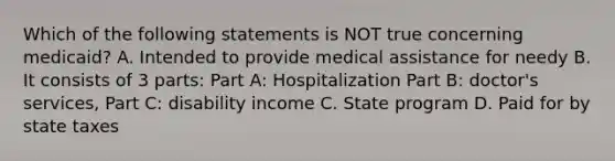 Which of the following statements is NOT true concerning medicaid? A. Intended to provide medical assistance for needy B. It consists of 3 parts: Part A: Hospitalization Part B: doctor's services, Part C: disability income C. State program D. Paid for by state taxes