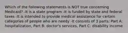 Which of the following statements is NOT true concerning Medicaid? -It is a state program -It is funded by state and federal taxes -It is intended to provide medical assistance for certain categories of people who are needy -It consists of 3 parts: Part A: hospitalization, Part B: doctor's services, Part C: disability income