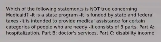 Which of the following statements is NOT true concerning Medicaid? -It is a state program -It is funded by state and federal taxes -It is intended to provide medical assistance for certain categories of people who are needy -It consists of 3 parts: Part A: hospitalization, Part B: doctor's services, Part C: disability income