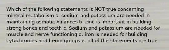 Which of the following statements is NOT true concerning mineral metabolism a. sodium and potassium are needed in maintaining osmotic balances b. zinc is important in building strong bones and teeth c. Sodium and potassium are needed for muscle and nerve functioning d. iron is needed for building cytochromes and heme groups e. all of the statements are true